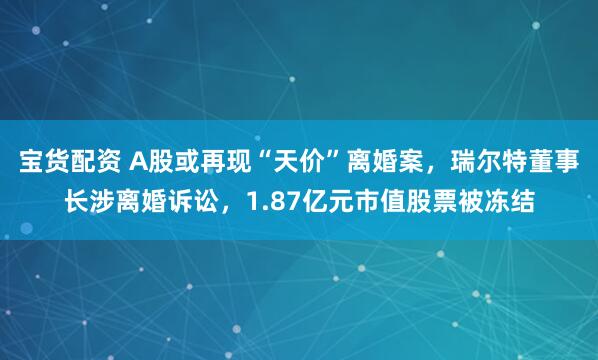 宝货配资 A股或再现“天价”离婚案，瑞尔特董事长涉离婚诉讼，1.87亿元市值股票被冻结