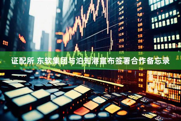 证配所 东软集团与泊知港宣布签署合作备忘录