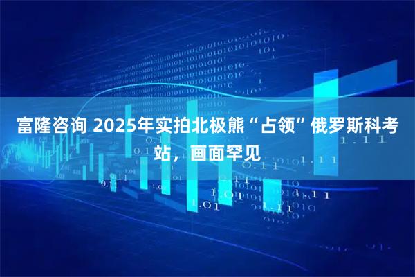 富隆咨询 2025年实拍北极熊“占领”俄罗斯科考站，画面罕见