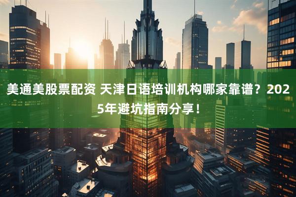 美通美股票配资 天津日语培训机构哪家靠谱？2025年避坑指南分享！