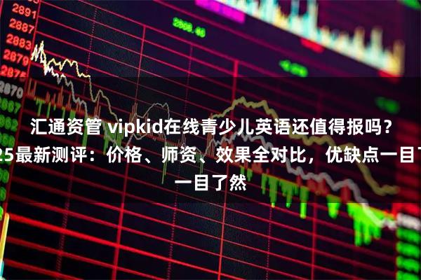 汇通资管 vipkid在线青少儿英语还值得报吗？2025最新测评：价格、师资、效果全对比，优缺点一目了然