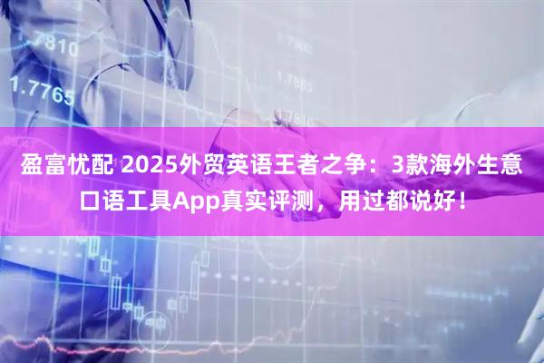 盈富忧配 2025外贸英语王者之争：3款海外生意口语工具App真实评测，用过都说好！