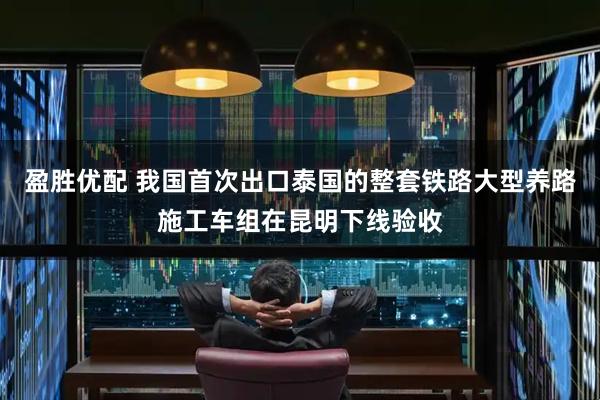 盈胜优配 我国首次出口泰国的整套铁路大型养路施工车组在昆明下线验收