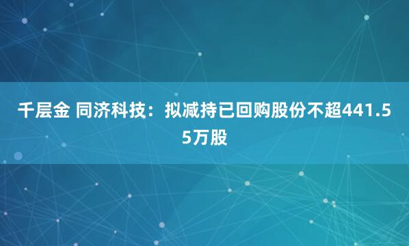 千层金 同济科技：拟减持已回购股份不超441.55万股