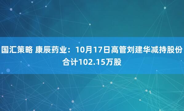 国汇策略 康辰药业：10月17日高管刘建华减持股份合计102.15万股