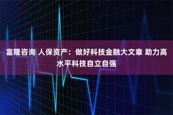 富隆咨询 人保资产：做好科技金融大文章 助力高水平科技自立自强