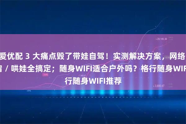 爱优配 3 大痛点毁了带娃自驾！实测解决方案，网络 / 住宿 / 哄娃全搞定；随身WIFI适合户外吗？格行随身WIFI推荐