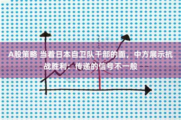 A股策略 当着日本自卫队干部的面，中方展示抗战胜利：传递的信号不一般