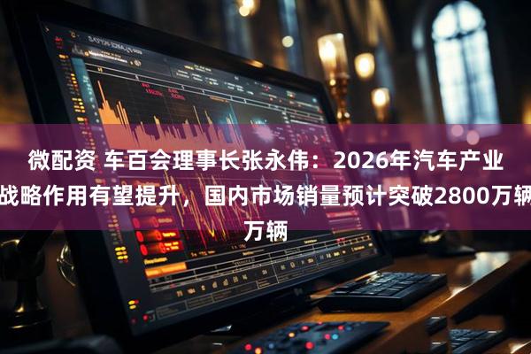 微配资 车百会理事长张永伟：2026年汽车产业战略作用有望提升，国内市场销量预计突破2800万辆