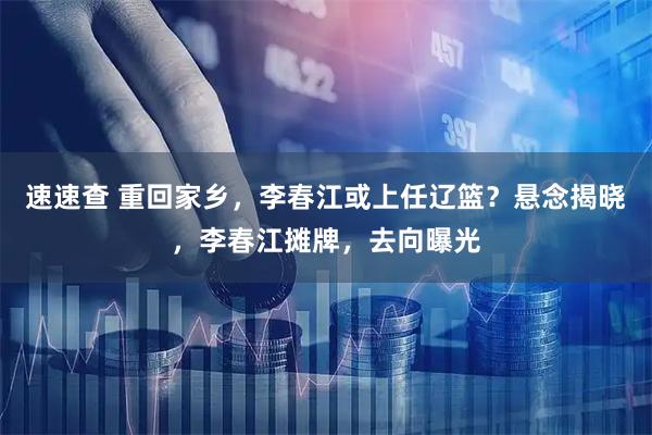 速速查 重回家乡，李春江或上任辽篮？悬念揭晓，李春江摊牌，去向曝光