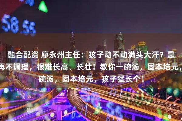 融合配资 廖永州主任：孩子动不动满头大汗？是太“虚”了！再不调理，很难长高、长壮！教你一碗汤，固本培元，孩子猛长个！