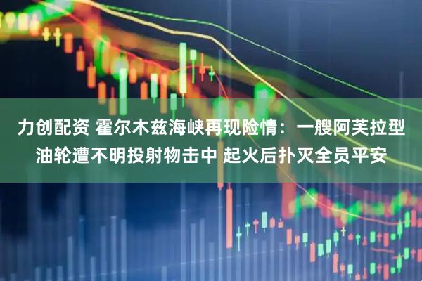 力创配资 霍尔木兹海峡再现险情：一艘阿芙拉型油轮遭不明投射物击中 起火后扑灭全员平安