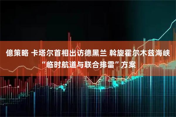 億策略 卡塔尔首相出访德黑兰 斡旋霍尔木兹海峡“临时航道与联合排雷”方案