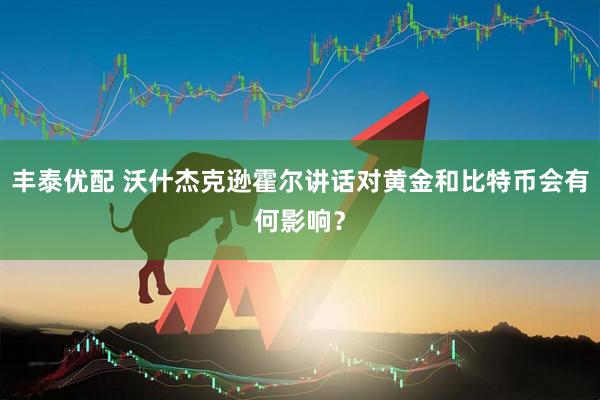 丰泰优配 沃什杰克逊霍尔讲话对黄金和比特币会有何影响?