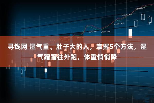寻钱网 湿气重、肚子大的人,掌握5个方法,湿气蹭蹭往外跑,体重悄悄降